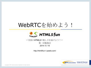 Copyright © NTT Communications Corporation. All right reserved.
WebRTCを始めよう！
〜全国にHTML5の楽しさを届けよう！〜
第一回勉強会
2014 / 5 / 19
http://html5fun-1.peatix.com/
 