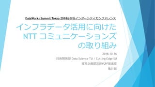 インフラデータ活用に向けた
NTT コミュニケーションズ
の取り組み
2018.10.16
技術開発部 Data Science TU / Cutting Edge SU
経営企画部次世代PF推進室
亀井聡
DataWorks Summit Tokyo 2018@赤坂インターシティカンファレンス
 