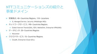 NTTコミュニケーションズの紹介と
事業ドメイン
 営業拠点: 40+ Countries/Regions, 110+ Locations
 SI, Managed Service, Security (WideAngle/MSS)
 ネ...