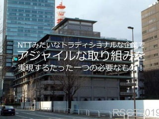 NTTみたいなトラディショナルな企業で
アジャイルな取り組みを
実現するたった一つの必要なもの！
RSGT2019
 