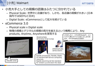 Copyright © 2015 NTT DATA Corporation
[小売] Walmart
• 小売大手としての規模の認識はふたつに分かれている
– Physical Scale: 世界中に店舗があり、しかも、各店舗の規模が大きい (日本
国内ではSEIYUと合弁)
– Digital Scale: eCommerceとして拡大を続けている
• eCommerce 3.0
– Physical scale x Digital scale
– 物理の規模とデジタルの規模の両方を揃えるという戦略により、Any
products, Anytime, Anywhereを実現する
13
これがしたい、これは非Cloudyだ、とい
うアプリ側とのバトルはあったしまだあ
るが、それはHealthyな会話だ
@walmartlabs
Amandeep Singh Juneja
140,000 cores
Rapidly provisioned, Flexible, Elastic
On-demand Self-Service computing
resources.
Rapidly becoming de-fact standard
for vendors up and down the stack
@WalmartLabs
James Downs
 