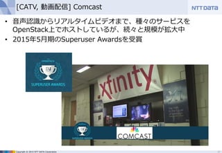 Copyright © 2015 NTT DATA Corporation
[CATV, 動画配信] Comcast
• 音声認識からリアルタイムビデオまで、種々のサービスを
OpenStack上でホストしているが、続々と規模が拡大中
• 2015年5月期のSuperuser Awardsを受賞
16
 