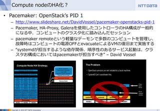 Copyright © 2015 NTT DATA Corporation
Compute nodeのHA化？
• Pacemaker: OpenStack’s PID 1
– http://www.slideshare.net/DavidVossel/pacemaker-openstacks-pid-1
– Pacemaker, HA-Proxy, Galeraを使用したコントローラのHA構成が一般的
になる中、コンピュートのクラスタ化に踏み込んだセッション
– pacemaker remoteという軽量なデーモンで多数のコンピュートを管理し、
故障時はコンピュートの電源OFFとevacuateによるVMの復旧まで実施する
– “systemdが担当するような依存関係、順序性のあるサービス起動は、クラ
スタお構成においてはpacemakerが担当すべき” – David Vossel
22
 