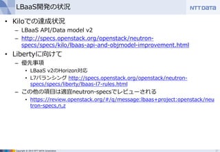 Copyright © 2015 NTT DATA Corporation
LBaaS開発の状況
• Kiloでの達成状況
– LBaaS API/Data model v2
– http://specs.openstack.org/openstack/neutron-
specs/specs/kilo/lbaas-api-and-objmodel-improvement.html
• Libertyに向けて
– 優先事項
• LBaaS v2のHorizon対応
• L7バランシング http://specs.openstack.org/openstack/neutron-
specs/specs/liberty/lbaas-l7-rules.html
– この他の項目は適宜neutron-specsでレビューされる
• https://review.openstack.org/#/q/message:lbaas+project:openstack/neu
tron-specs,n,z
27
 