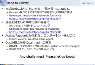 Copyright © 2015 NTT DATA Corporation
Road to Liberty
• 方式改善により、魅力ある、”驚き最小のIaaS”に
– Unshelve操作による真の意味での電源On/Off機能の実現
– Nova-spec: improve-unshelve-performance
– https://review.openstack.org/#/c/135387/
• 運用上発生した事象追跡の容易化
– APIリクエスト識別子のハンドリング
– OpenStack-spec: log-request-id-mappings
– https://review.openstack.org/#/c/156508/
• Active/Passiveしか取れないコンポーネントをゼロに
– Cinder-volume, Neutron-lbaas-agent
• Opsの観点からのpain pointの解消
– DBスキーマ変更のロック最小化 (bp: online-schema-changes)
– 根本的なスケーラビリティ改善 (cell v2)
Any challenges? Please let us know!
29
 