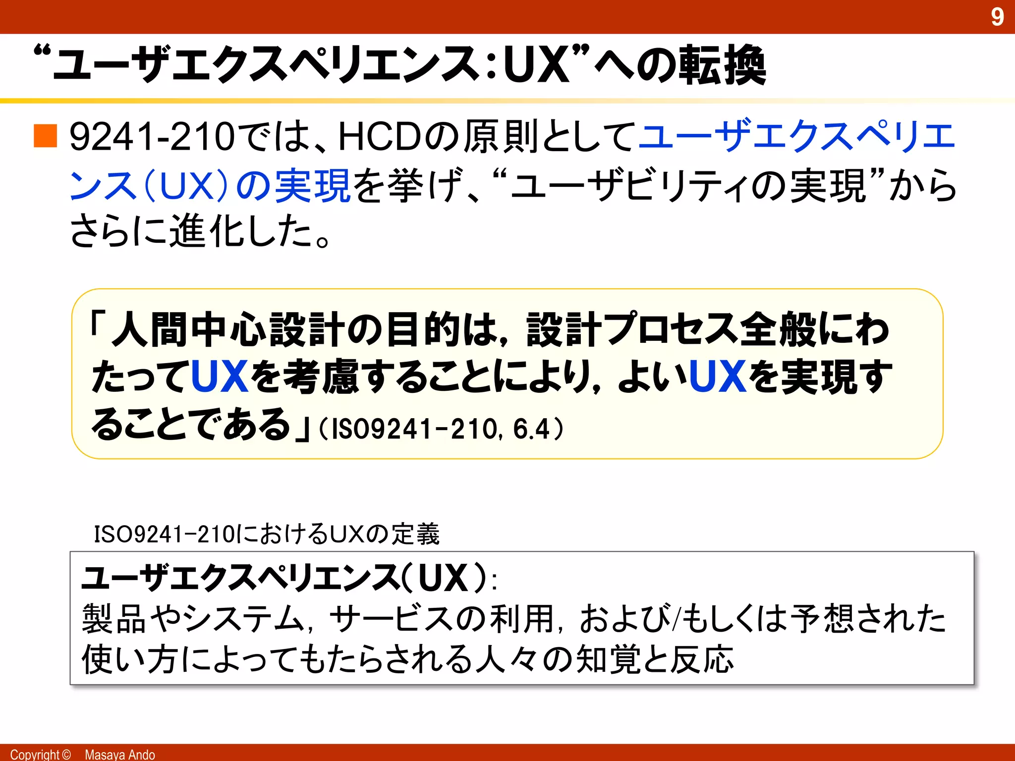 9

   “ユーザエクスペリエンス：ＵＸ”への転換
    9241-210では、HCDの原則としてユーザエクスペリエ
     ンス（ＵＸ）の実現を挙げ、“ユーザビリティの実現”から
     さらに進化した。

              「人間中心設計の目的は，設計プロセス全般にわ
              たってＵＸを考慮することにより，よいＵＸを実現す
              ることである」 （ISO9241-210, 6.4）

               ISO9241-210におけるＵＸの定義
              ユーザエクスペリエンス（ＵＸ）：
              製品やシステム，サービスの利用，および/もしくは予想された
              使い方によってもたらされる人々の知覚と反応

Copyright ©   Masaya Ando
 