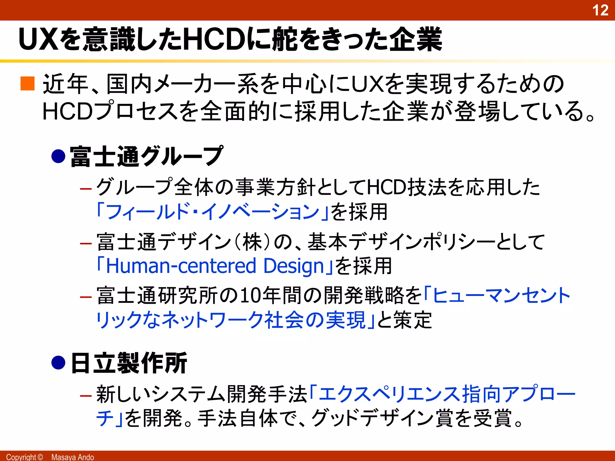 12

   ＵＸを意識したＨＣＤに舵をきった企業
    近年、国内メーカー系を中心にＵＸを実現するための
     HCDプロセスを全面的に採用した企業が登場している。
              富士通グループ
                     – グループ全体の事業方針としてHCD技法を応用した
                       「フィールド・イノベーション」を採用
                     – 富士通デザイン（株）の、基本デザインポリシーとして
                       「Human-centered Design」を採用
                     – 富士通研究所の10年間の開発戦略を「ヒューマンセント
                       リックなネットワーク社会の実現」と策定

              日立製作所
                     – 新しいシステム開発手法「エクスペリエンス指向アプロー
                       チ」を開発。手法自体で、グッドデザイン賞を受賞。
Copyright ©   Masaya Ando
 