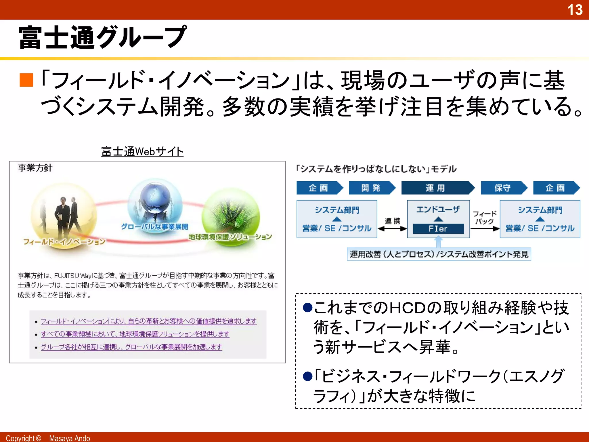 13

   富士通グループ
    「フィールド・イノベーション」は、現場のユーザの声に基
     づくシステム開発。多数の実績を挙げ注目を集めている。
                            富士通Webサイト




                                        これまでのＨＣＤの取り組み経験や技
                                         術を、「フィールド・イノベーション」とい
                                         う新サービスへ昇華。
                                        「ビジネス・フィールドワーク（エスノグ
                                         ラフィ）」が大きな特徴に

Copyright ©   Masaya Ando
 