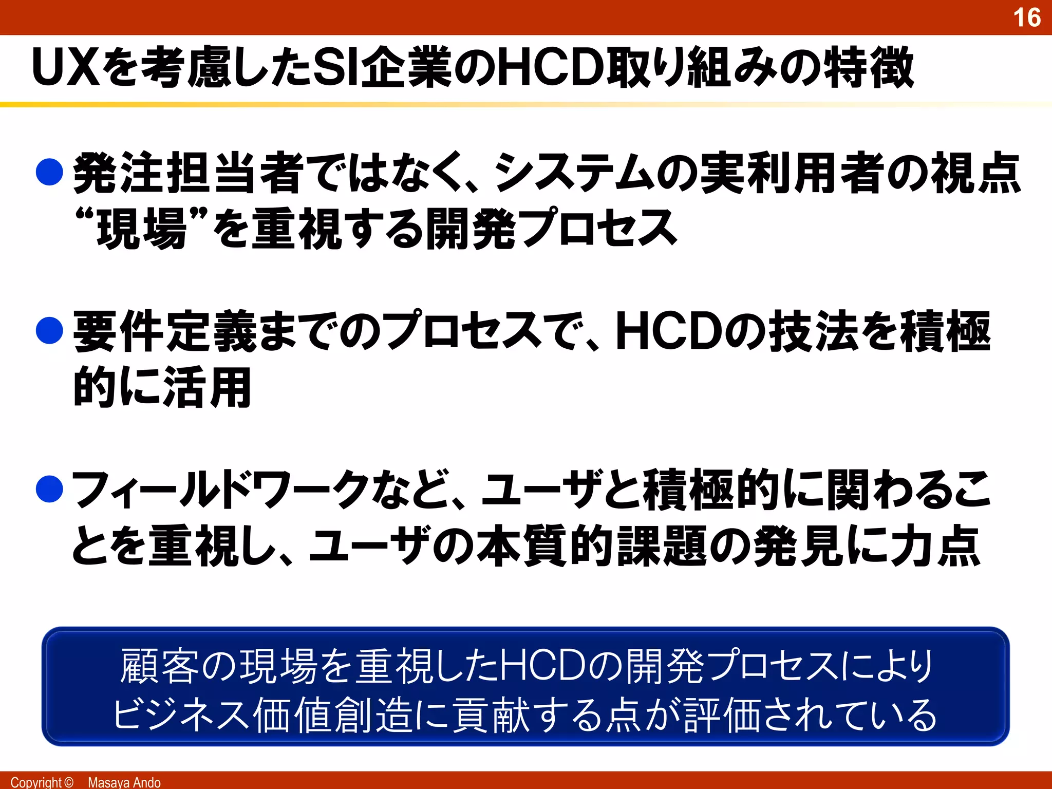 16

   ＵＸを考慮したＳＩ企業のＨＣＤ取り組みの特徴

   発注担当者ではなく、システムの実利用者の視点
    “現場”を重視する開発プロセス

   要件定義までのプロセスで、ＨＣＤの技法を積極
    的に活用

   フィールドワークなど、ユーザと積極的に関わるこ
    とを重視し、ユーザの本質的課題の発見に力点

                 顧客の現場を重視したＨＣＤの開発プロセスにより
                 ビジネス価値創造に貢献する点が評価されている
Copyright ©   Masaya Ando
 