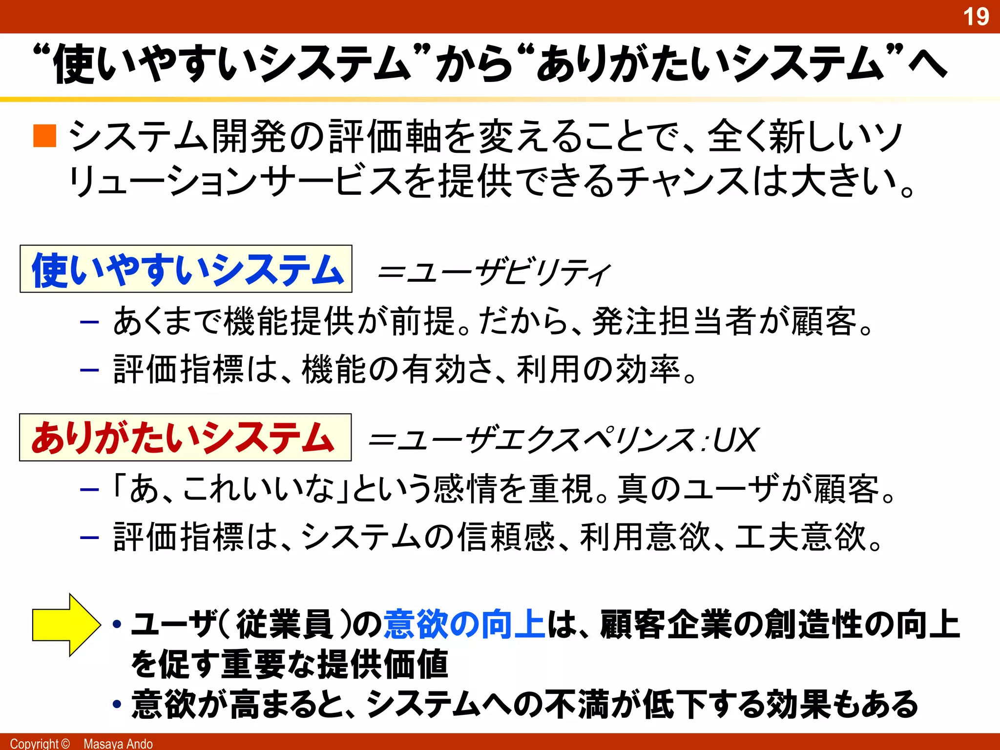 19

   “使いやすいシステム”から“ありがたいシステム”へ
    システム開発の評価軸を変えることで、全く新しいソ
     リューションサービスを提供できるチャンスは大きい。

   使いやすいシステム ＝ユーザビリティ
              – あくまで機能提供が前提。だから、発注担当者が顧客。
              – 評価指標は、機能の有効さ、利用の効率。

   ありがたいシステム ＝ユーザエクスペリンス：UX
              – 「あ、これいいな」という感情を重視。真のユーザが顧客。
              – 評価指標は、システムの信頼感、利用意欲、工夫意欲。

                  • ユーザ（従業員）の意欲の向上は、顧客企業の創造性の向上
                    を促す重要な提供価値
                  • 意欲が高まると、システムへの丌満が低下する効果もある
Copyright ©   Masaya Ando
 