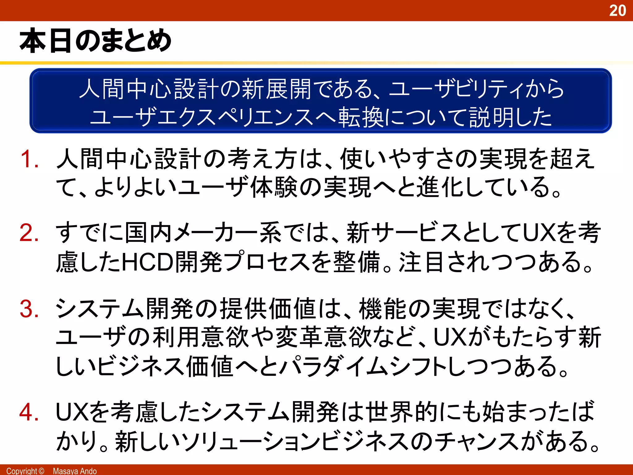 20

   本日のまとめ
                    人間中心設計の新展開である、ユーザビリティから
                    ユーザエクスペリエンスへ転換について説明した
   1. 人間中心設計の考え方は、使いやすさの実現を超え
      て、よりよいユーザ体験の実現へと進化している。
   2. すでに国内メーカー系では、新サービスとしてUXを考
      慮したHCD開発プロセスを整備。注目されつつある。
   3. システム開発の提供価値は、機能の実現ではなく、
      ユーザの利用意欲や変革意欲など、UXがもたらす新
      しいビジネス価値へとパラダイムシフトしつつある。
   4. UXを考慮したシステム開発は世界的にも始まったば
      かり。新しいソリューションビジネスのチャンスがある。
Copyright ©   Masaya Ando
 