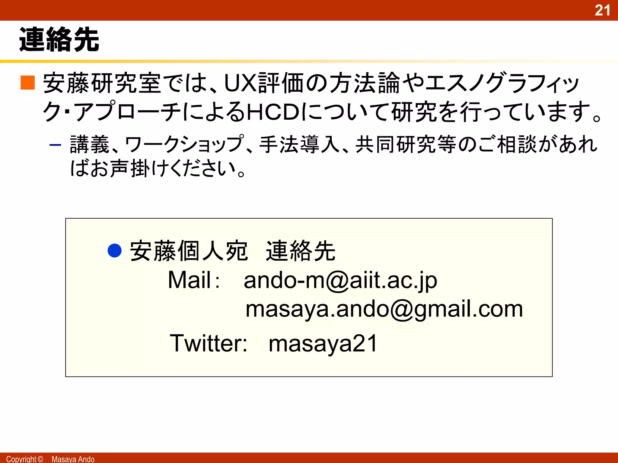 21

   連絡先
    安藤研究室では、UX評価の方法論やエスノグラフィッ
     ク・アプローチによるＨＣＤについて研究を行っています。
              – 講義、ワークショップ、手法導入、共同研究等のご相談があれ
                ばお声掛けください。



                             安藤個人宛 連絡先
                                Mail： ando-m@aiit.ac.jp
                                        masaya.ando@gmail.com
                                Twitter: masaya21



Copyright ©   Masaya Ando
 