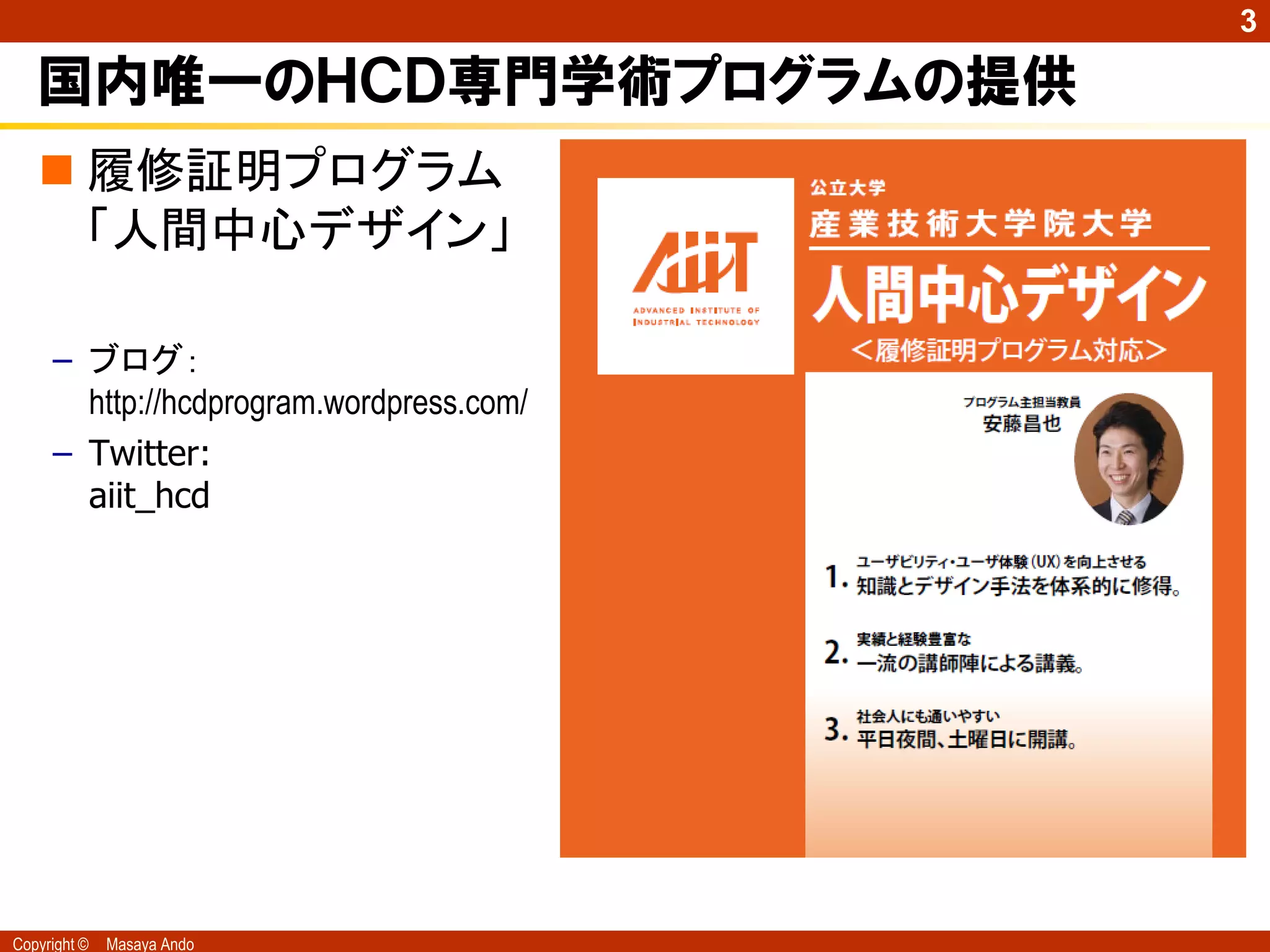 3

   国内唯一のＨＣＤ専門学術プログラムの提供
    履修証明プログラム
     「人間中心デザイン」

     – ブログ：
       http://hcdprogram.wordpress.com/
     – Twitter:
       aiit_hcd




Copyright ©   Masaya Ando
 