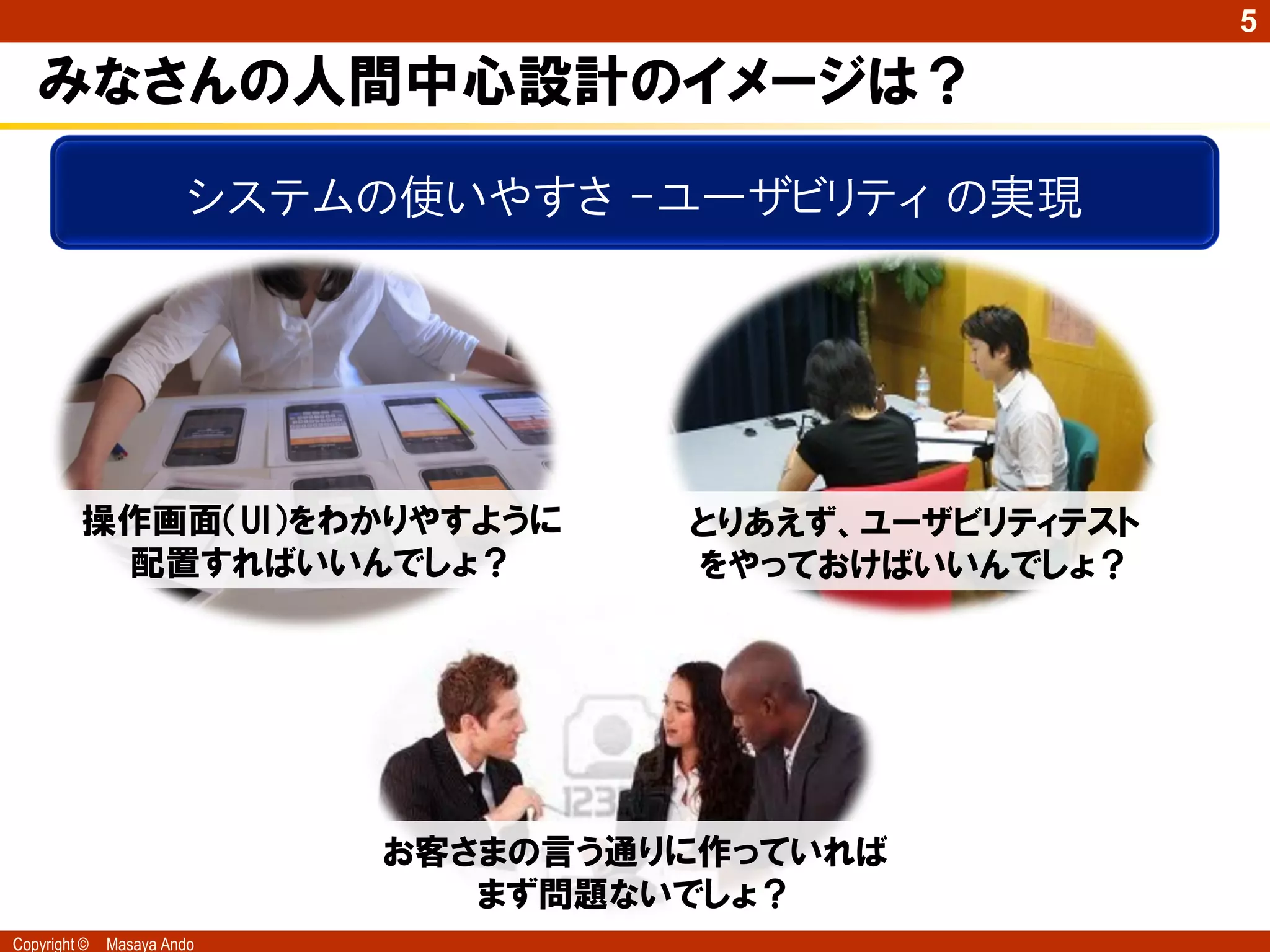 5

   みなさんの人間中心設計のイメージは？
                        システムの使いやすさ -ユーザビリティ の実現




         操作画面（UI）をわかりやすように            とりあえず、ユーザビリティテスト
          配置すればいいんでしょ？                をやっておけばいいんでしょ？




                             お客さまの言う通りに作っていれば
                                まず問題ないでしょ？
Copyright ©   Masaya Ando
 