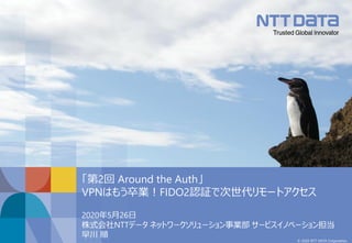 © 2020 NTT DATA Corporation
2020年5月26日
株式会社NTTデータ ネットワークソリューション事業部 サービスイノベーション担当
早川 順
「第2回 Around the Auth」
VPNはもう卒業！FIDO2認証で次世代リモートアクセス
 