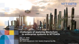© 2020 NTT DATA Corporation
Challenges of applying Blockchain
to enterprise systems in NTTDATA
Dec. 17, 2020
Jin Watanabe
NTT DATA Blockchain CoE, System Engineering HQ.
 