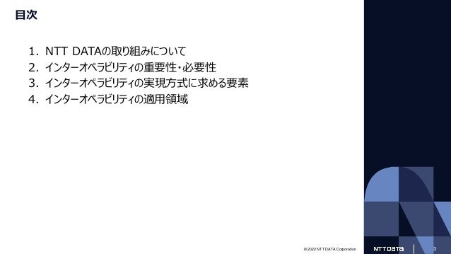 © 2022 NTT DATA Corporation 3
目次
1. NTT DATAの取り組みについて
2. インターオペラビリティの重要性・必要性
3. インターオペラビリティの実現方式に求める要素
4. インターオペラビリティの適用領域
 