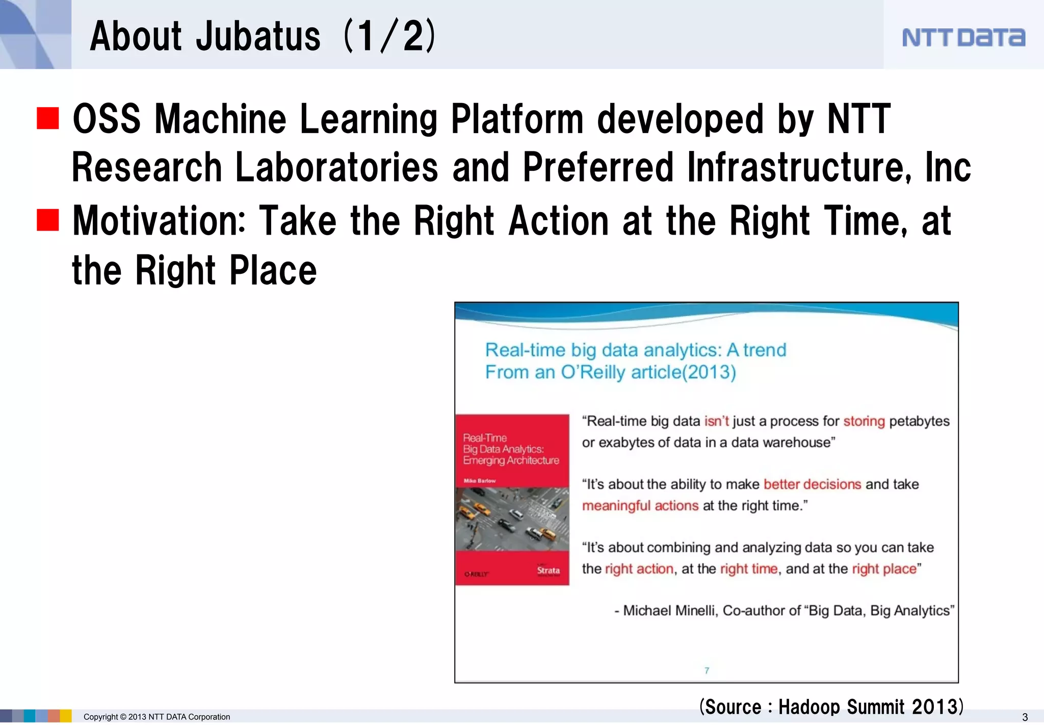 About Jubatus (1/2)
 OSS Machine Learning Platform developed by NTT
Research Laboratories and Preferred Infrastructure, Inc
 Motivation: Take the Right Action at the Right Time, at
the Right Place

Copyright © 2013 NTT DATA Corporation

(Source : Hadoop Summit 2013)

3

 