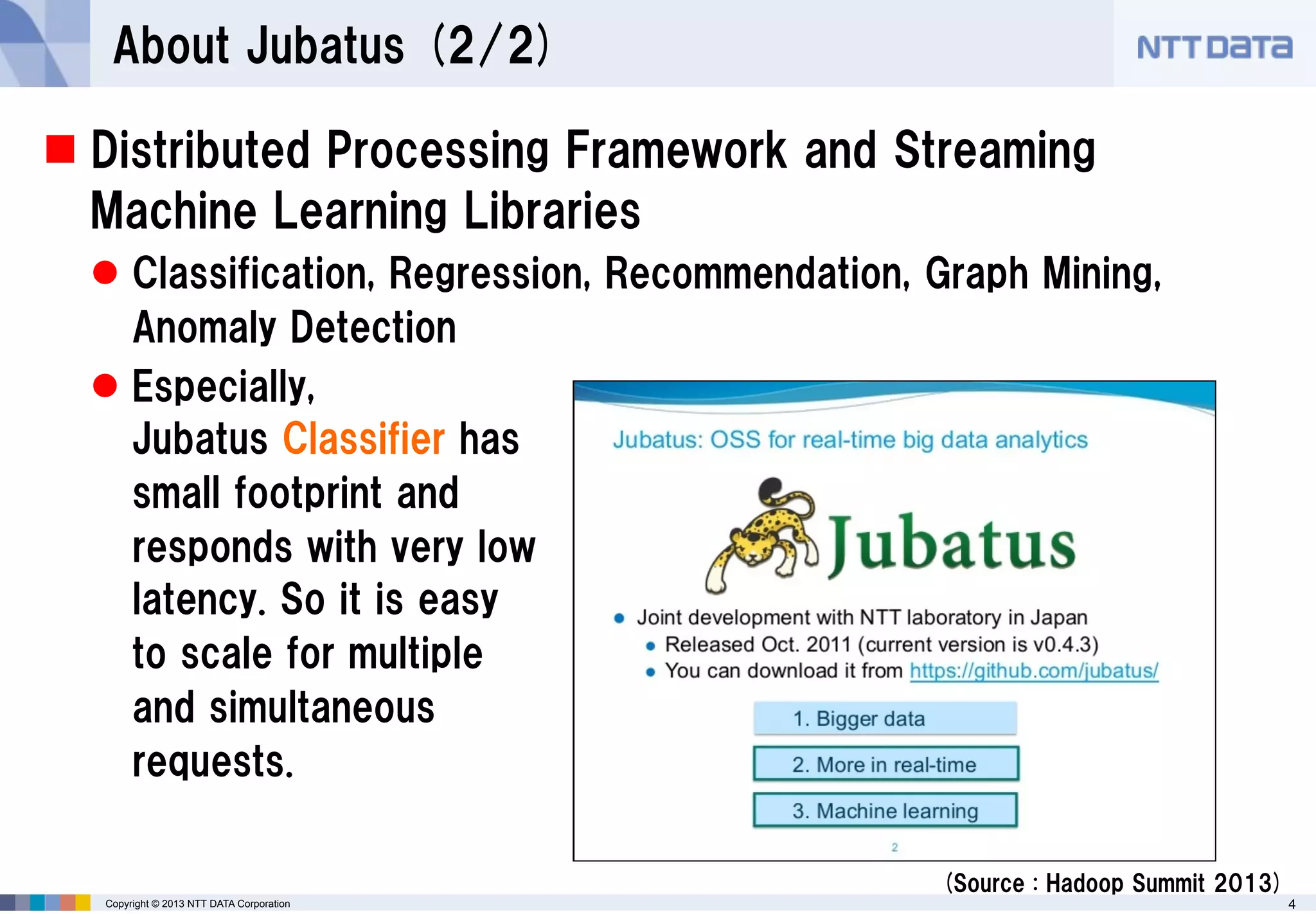 About Jubatus (2/2)
 Distributed Processing Framework and Streaming
Machine Learning Libraries
 Classification, Regression, Recommendation, Graph Mining,
Anomaly Detection
 Especially,
Jubatus Classifier has
small footprint and
responds with very low
latency. So it is easy
to scale for multiple
and simultaneous
requests.
(Source : Hadoop Summit 2013)
Copyright © 2013 NTT DATA Corporation

4

 