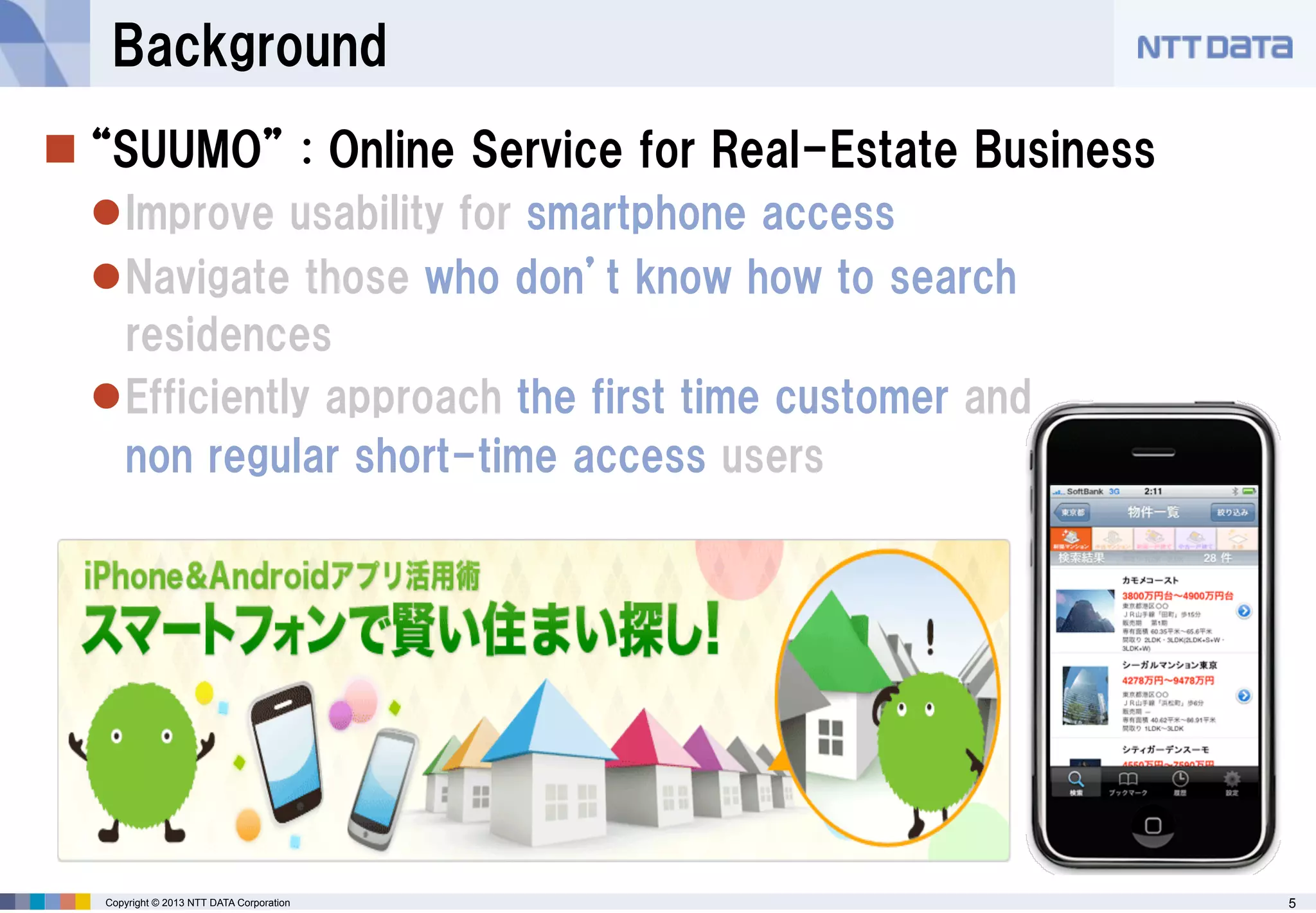 Background
 “SUUMO” : Online Service for Real-Estate Business
Improve usability for smartphone access
Navigate those who don’t know how to search
residences
Efficiently approach the first time customer and
non regular short-time access users

Copyright © 2013 NTT DATA Corporation

5

 