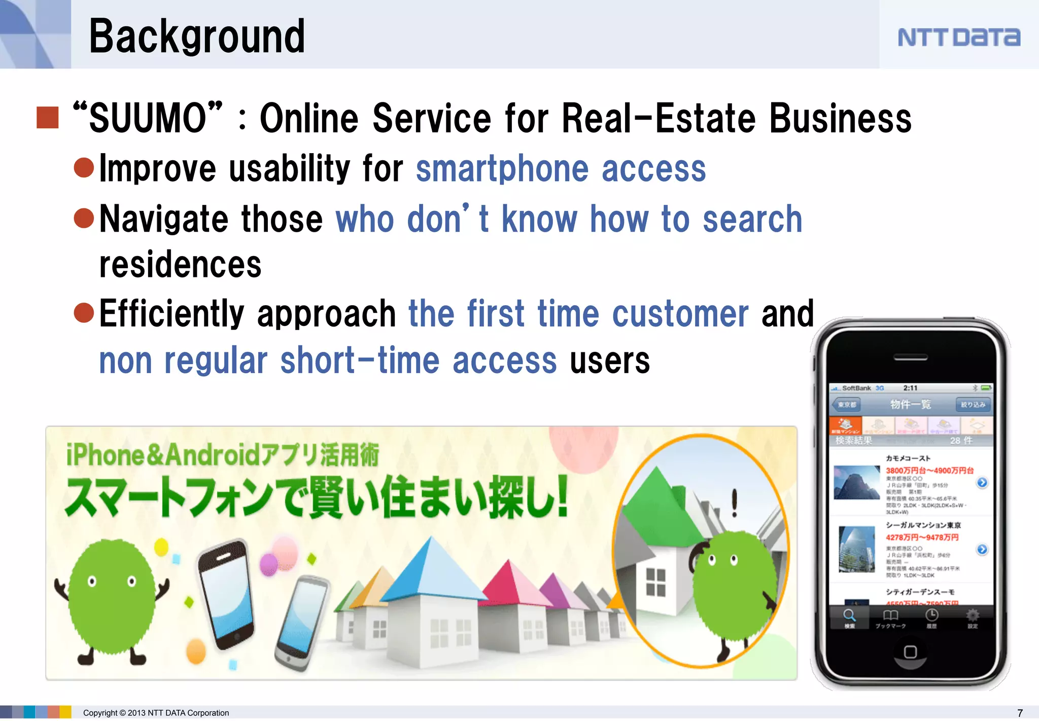 Background
 “SUUMO” : Online Service for Real-Estate Business
Improve usability for smartphone access
Navigate those who don’t know how to search
residences
Efficiently approach the first time customer and
non regular short-time access users

Copyright © 2013 NTT DATA Corporation

7

 