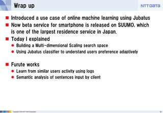 Wrap up
 Introduced a use case of online machine learning using Jubatus
 Now beta service for smartphone is released on SUUMO, which
is one of the largest residence service in Japan.
 Today I explained
 Building a Multi-dimensional Scaling search space
 Using Jubatus classifier to understand users preference adaptively

 Furute works
 Learn from similar users activity using logs
 Semantic analysis of sentences input by client

Copyright © 2013 NTT DATA Corporation

12

 