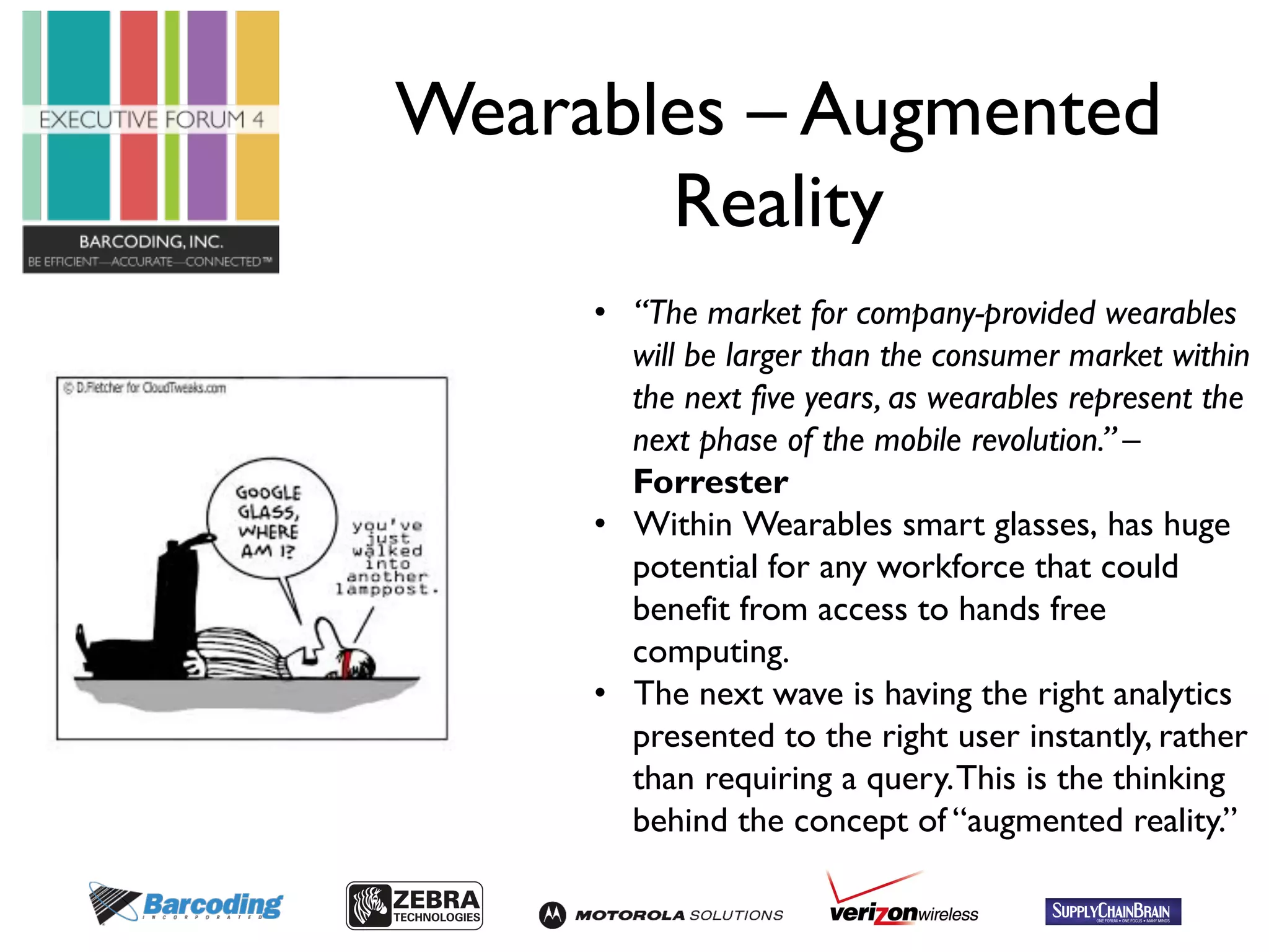 Wearables – Augmented 
Reality 
• “The market for company-provided wearables 
will be larger than the consumer market within 
the next five years, as wearables represent the 
next phase of the mobile revolution.” – 
Forrester 
• Within Wearables smart glasses, has huge 
potential for any workforce that could 
benefit from access to hands free 
computing. 
• The next wave is having the right analytics 
presented to the right user instantly, rather 
than requiring a query. This is the thinking 
behind the concept of “augmented reality.” 
 