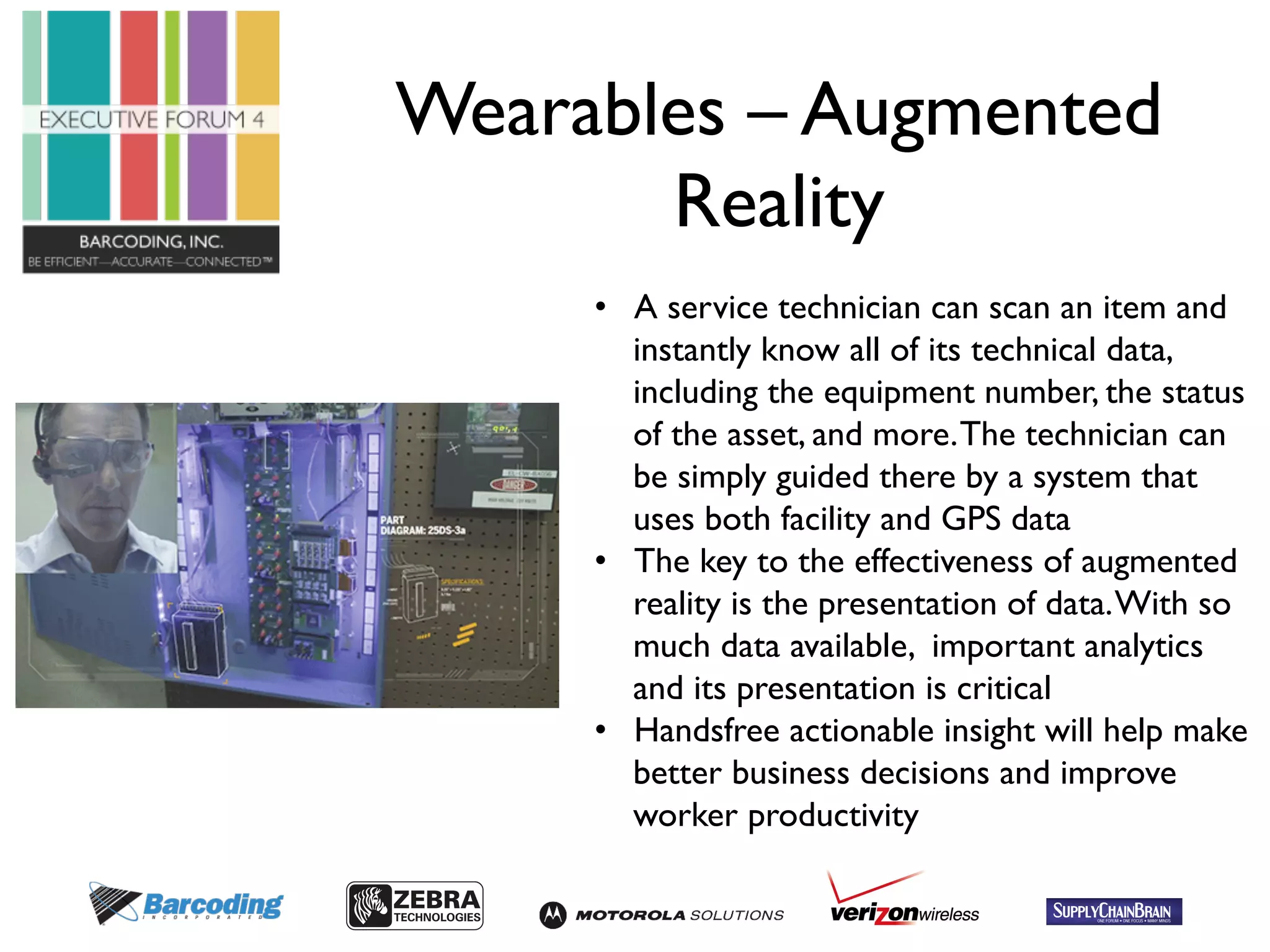 Wearables – Augmented 
Reality 
• A service technician can scan an item and 
instantly know all of its technical data, 
including the equipment number, the status 
of the asset, and more. The technician can 
be simply guided there by a system that 
uses both facility and GPS data 
• The key to the effectiveness of augmented 
reality is the presentation of data. With so 
much data available, important analytics 
and its presentation is critical 
• Handsfree actionable insight will help make 
better business decisions and improve 
worker productivity 
 