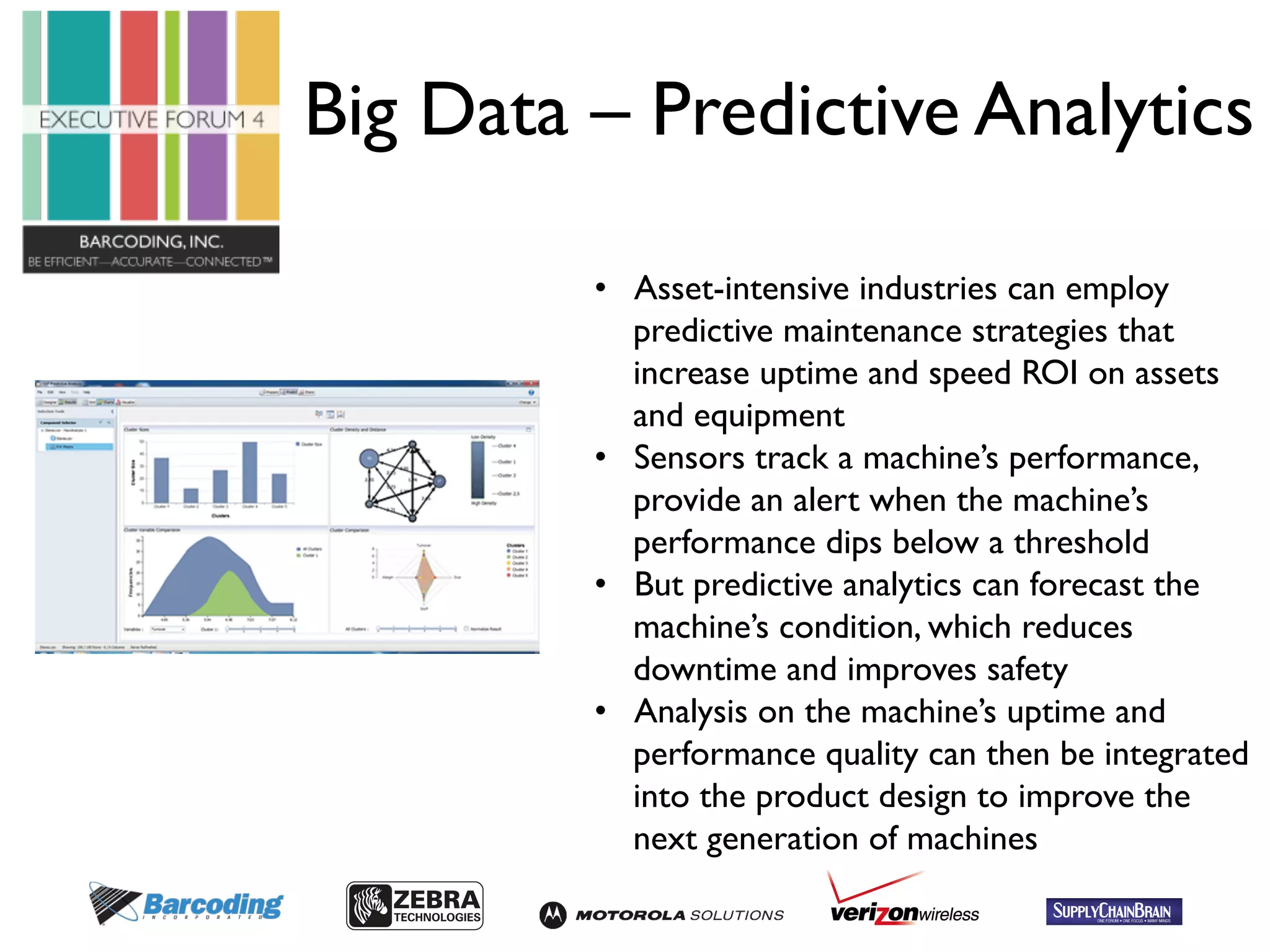 Big Data – Predictive Analytics 
• Asset-intensive industries can employ 
predictive maintenance strategies that 
increase uptime and speed ROI on assets 
and equipment 
• Sensors track a machine’s performance, 
provide an alert when the machine’s 
performance dips below a threshold 
• But predictive analytics can forecast the 
machine’s condition, which reduces 
downtime and improves safety 
• Analysis on the machine’s uptime and 
performance quality can then be integrated 
into the product design to improve the 
next generation of machines 
 