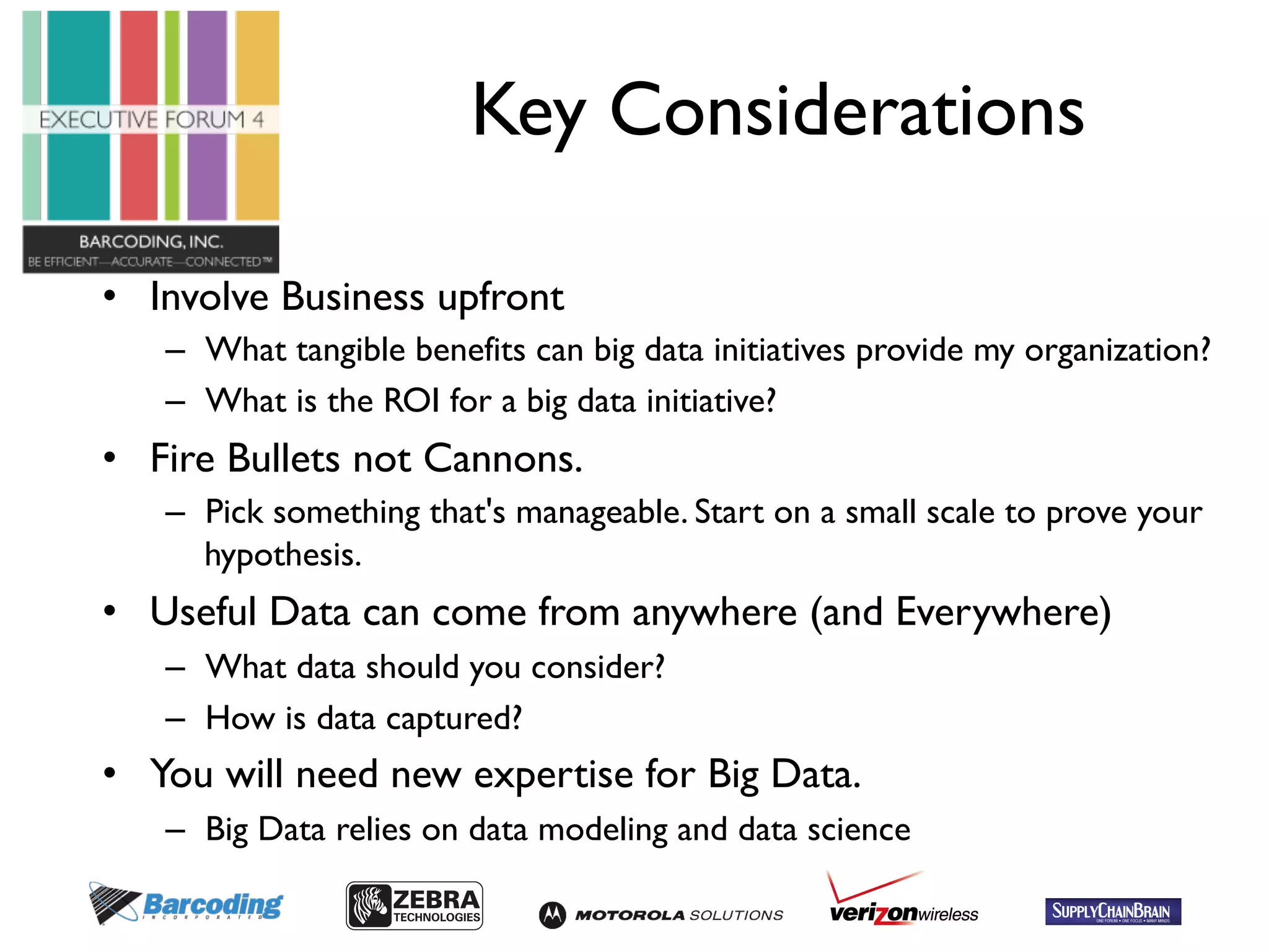 Key Considerations 
• Involve Business upfront 
– What tangible benefits can big data initiatives provide my organization? 
– What is the ROI for a big data initiative? 
• Fire Bullets not Cannons. 
– Pick something that's manageable. Start on a small scale to prove your 
hypothesis. 
• Useful Data can come from anywhere (and Everywhere) 
– What data should you consider? 
– How is data captured? 
• You will need new expertise for Big Data. 
– Big Data relies on data modeling and data science 
 
