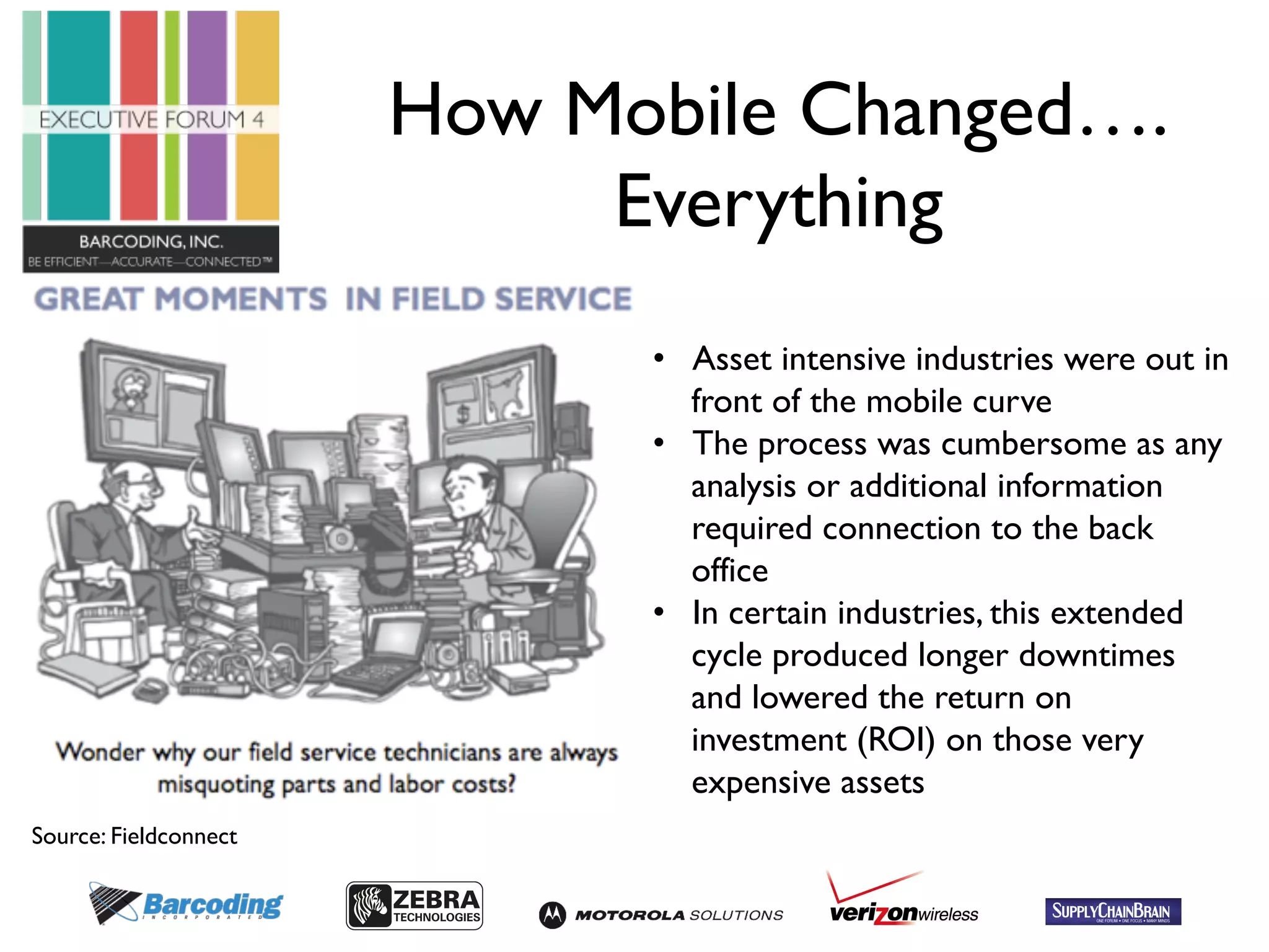 How Mobile Changed…. 
Everything 
• Asset intensive industries were out in 
front of the mobile curve 
• The process was cumbersome as any 
analysis or additional information 
required connection to the back 
office 
• In certain industries, this extended 
cycle produced longer downtimes 
and lowered the return on 
investment (ROI) on those very 
expensive assets 
Source: Fieldconnect 
 
