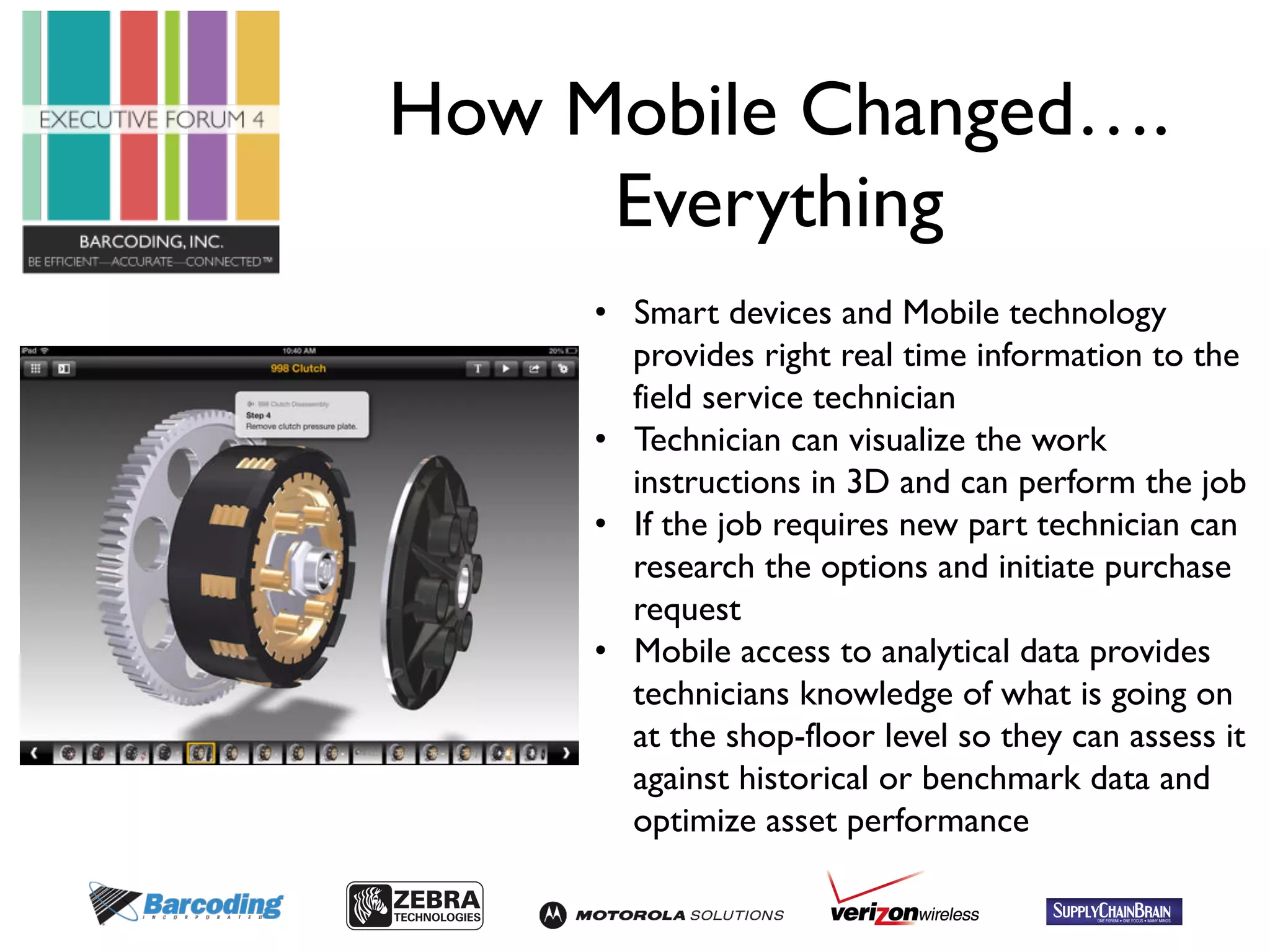 How Mobile Changed…. 
Everything 
• Smart devices and Mobile technology 
provides right real time information to the 
field service technician 
• Technician can visualize the work 
instructions in 3D and can perform the job 
• If the job requires new part technician can 
research the options and initiate purchase 
request 
• Mobile access to analytical data provides 
technicians knowledge of what is going on 
at the shop-floor level so they can assess it 
against historical or benchmark data and 
optimize asset performance 
 