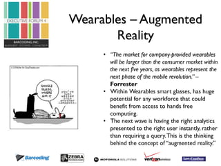 Wearables – Augmented 
Reality 
• “The market for company-provided wearables 
will be larger than the consumer market within 
the next five years, as wearables represent the 
next phase of the mobile revolution.” – 
Forrester 
• Within Wearables smart glasses, has huge 
potential for any workforce that could 
benefit from access to hands free 
computing. 
• The next wave is having the right analytics 
presented to the right user instantly, rather 
than requiring a query. This is the thinking 
behind the concept of “augmented reality.” 
 