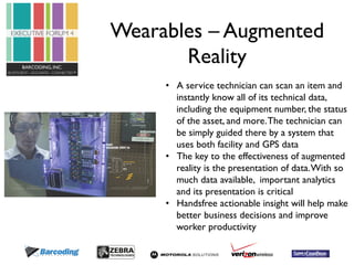 Wearables – Augmented 
Reality 
• A service technician can scan an item and 
instantly know all of its technical data, 
including the equipment number, the status 
of the asset, and more. The technician can 
be simply guided there by a system that 
uses both facility and GPS data 
• The key to the effectiveness of augmented 
reality is the presentation of data. With so 
much data available, important analytics 
and its presentation is critical 
• Handsfree actionable insight will help make 
better business decisions and improve 
worker productivity 
 