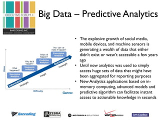 Big Data – Predictive Analytics 
• The explosive growth of social media, 
mobile devices, and machine sensors is 
generating a wealth of data that either 
didn't exist or wasn’t accessible a few years 
ago 
• Until now analytics was used to simply 
access huge sets of data that might have 
been aggregated for reporting purposes 
• New Analytics applications based on in-memory 
computing, advanced models and 
predictive algorithm can facilitate instant 
access to actionable knowledge in seconds 
 