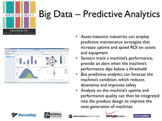 Big Data – Predictive Analytics 
• Asset-intensive industries can employ 
predictive maintenance strategies that 
increase uptime and speed ROI on assets 
and equipment 
• Sensors track a machine’s performance, 
provide an alert when the machine’s 
performance dips below a threshold 
• But predictive analytics can forecast the 
machine’s condition, which reduces 
downtime and improves safety 
• Analysis on the machine’s uptime and 
performance quality can then be integrated 
into the product design to improve the 
next generation of machines 
 