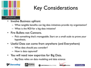 Key Considerations 
• Involve Business upfront 
– What tangible benefits can big data initiatives provide my organization? 
– What is the ROI for a big data initiative? 
• Fire Bullets not Cannons. 
– Pick something that's manageable. Start on a small scale to prove your 
hypothesis. 
• Useful Data can come from anywhere (and Everywhere) 
– What data should you consider? 
– How is data captured? 
• You will need new expertise for Big Data. 
– Big Data relies on data modeling and data science 
 
