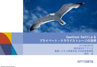 Copyright © 2014 NTT DATA Corporation
2014年6月5日
株式会社NTTデータ
基盤システム事業本部 方式技術事業部
桝本 圭
OpenStack Swiftによる
プライベート・クラウドストレージの活用
 