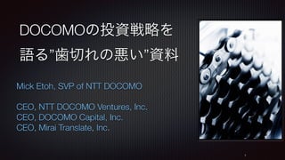 DOCOMOの投資戦略を
語る”歯切れの悪い”資料
Mick Etoh, SVP of NTT DOCOMO
CEO, NTT DOCOMO Ventures, Inc.
CEO, DOCOMO Capital, Inc.
CEO, Mirai Translate, Inc.
1
 