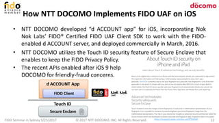 How NTT DOCOMO Implements FIDO UAF on iOS
© 2017 NTT DOCOMO, INC. All Rights Reserved. 12
• NTT DOCOMO developed “d ACCOUNT app” for iOS, incorporating Nok
Nok Labs’ FIDO® Certified FIDO UAF Client SDK to work with the FIDO-
enabled d ACCOUNT server, and deployed commercially in March, 2016.
• NTT DOCOMO utilizes the Touch ID security feature of Secure Enclave that
enables to keep the FIDO Privacy Policy.
FIDO Seminar in Sydney 9/25/2017 https://support.apple.com/en-us/HT204587
• The recent APIs enabled after iOS 9 help
DOCOMO for friendly-fraud concerns.
d ACCOUNT App
FIDO Client
Touch ID
Secure Enclave
 