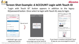 Screen Shot Example: d ACCOUNT Login with Touch ID
FIDO Seminar in Sydney 9/25/2017 © 2017 NTT DOCOMO, INC. All Rights Reserved. 13
• “Login with Touch ID” button appears in addition to the legacy
ID/password button. Once select to login with Touch ID, easy to login.
d ACCOUNT login screen
supporting Touch ID
d ACCOUNT Touch ID app
encourages you to do Touch ID
If you haven’t installed d ACCOUNT Touch
ID app yet, you encouraged to install it
“Login with Touch ID”
 