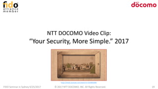 NTT DOCOMO Video Clip:
“Your Security, More Simple.” 2017
FIDO Seminar in Sydney 9/25/2017 © 2017 NTT DOCOMO, INC. All Rights Reserved. 19
https://www.youtube.com/watch?v=3Uki8SlSJMk
 