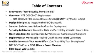 Table of Contents
• Motivation: “Your Security, More Simple.”
• Overview: NTT DOCOMO’s Deployment
– NTT DOCOMO FIDO-enabled Devices for d ACCOUNT™ - 27 Models in Total
• Design Principles to Integrate the FIDO Standards
• Solution Architecture: Before & After the Deployment
• Security Architecture: Biometric Data and Secret Key stored in Secure Area
• Open Standards for Interoperability: Varieties of Authenticator Solutions
• Deployment at More Scale – Rolled Out the same to iOS Customers
• Mobile Devices as Your Key to Life – 2DA: “AuthN by Your Smartphone”
• NTT DOCOMO as a FIDO Alliance Board Member
• FIDO Japan WG Updates
FIDO Seminar in Sydney 9/25/2017 2© 2017 NTT DOCOMO, INC. All Rights Reserved.
 