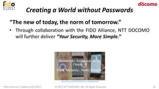 Creating a World without Passwords
“The new of today, the norm of tomorrow.”
• Through collaboration with the FIDO Alliance, NTT DOCOMO
will further deliver “Your Security, More Simple.”
FIDO Seminar in Sydney 9/25/2017 25© 2017 NTT DOCOMO, INC. All Rights Reserved.
https://www.youtube.com/watch?v=QzM4PpXEqP8
 