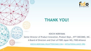 KOICHI.MORIYAMA.XR@NTTDOCOMO.COM | INFO@FIDOALLIANCE.ORG
26
KOICHI MORIYAMA
Senior Director of Product Innovation, Product Dept., NTT DOCOMO, INC.
A Board of Directors and Chair of FIDO Japan WG, FIDO Alliance
THANK YOU!
 