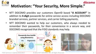 Motivation: “Your Security, More Simple.”
• NTT DOCOMO provides our customers OpenID based “d ACCOUNT” in
addition to 4-digit passwords for online service access including DOCOMO
branded services, partner services, and carrier billing payments.
• NTT DOCOMO wanted to help our customers, who always needed to
remember their passwords, for their convenience in a secure way, and
DOCOMO recognized that the FIDO standards may help.
FIDO Seminar in Sydney 9/25/2017 3© 2017 NTT DOCOMO, INC. All Rights Reserved.
https://www.youtube.com/watch?v=UP0DyYk5IXc
Iris Fingerprints
Login Unlock
Carrier Billing
Payment
Passwords-less AuthN
using Biometrics
 