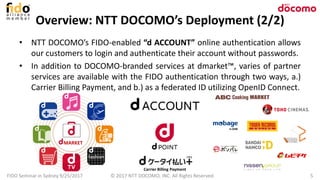 Overview: NTT DOCOMO’s Deployment (2/2)
• NTT DOCOMO’s FIDO-enabled “d ACCOUNT” online authentication allows
our customers to login and authenticate their account without passwords.
• In addition to DOCOMO-branded services at dmarket™, varies of partner
services are available with the FIDO authentication through two ways, a.)
Carrier Billing Payment, and b.) as a federated ID utilizing OpenID Connect.
FIDO Seminar in Sydney 9/25/2017 5© 2017 NTT DOCOMO, INC. All Rights Reserved.
Carrier Billing Payment
MARKET
 