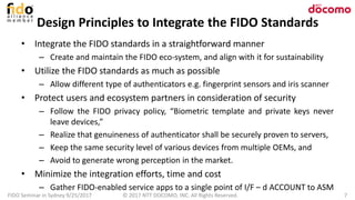 Design Principles to Integrate the FIDO Standards
• Integrate the FIDO standards in a straightforward manner
– Create and maintain the FIDO eco-system, and align with it for sustainability
• Utilize the FIDO standards as much as possible
– Allow different type of authenticators e.g. fingerprint sensors and iris scanner
• Protect users and ecosystem partners in consideration of security
– Follow the FIDO privacy policy, “Biometric template and private keys never
leave devices,”
– Realize that genuineness of authenticator shall be securely proven to servers,
– Keep the same security level of various devices from multiple OEMs, and
– Avoid to generate wrong perception in the market.
• Minimize the integration efforts, time and cost
– Gather FIDO-enabled service apps to a single point of I/F – d ACCOUNT to ASM
FIDO Seminar in Sydney 9/25/2017 © 2017 NTT DOCOMO, INC. All Rights Reserved. 7
 