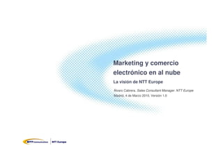 Marketing y comercio
electrónico en al nube
La visión de NTT Europe
Álvaro Cabrera. Sales Consultant Manager. NTT Europe
Madrid, 4 de Marzo 2010. Versión 1.0
 