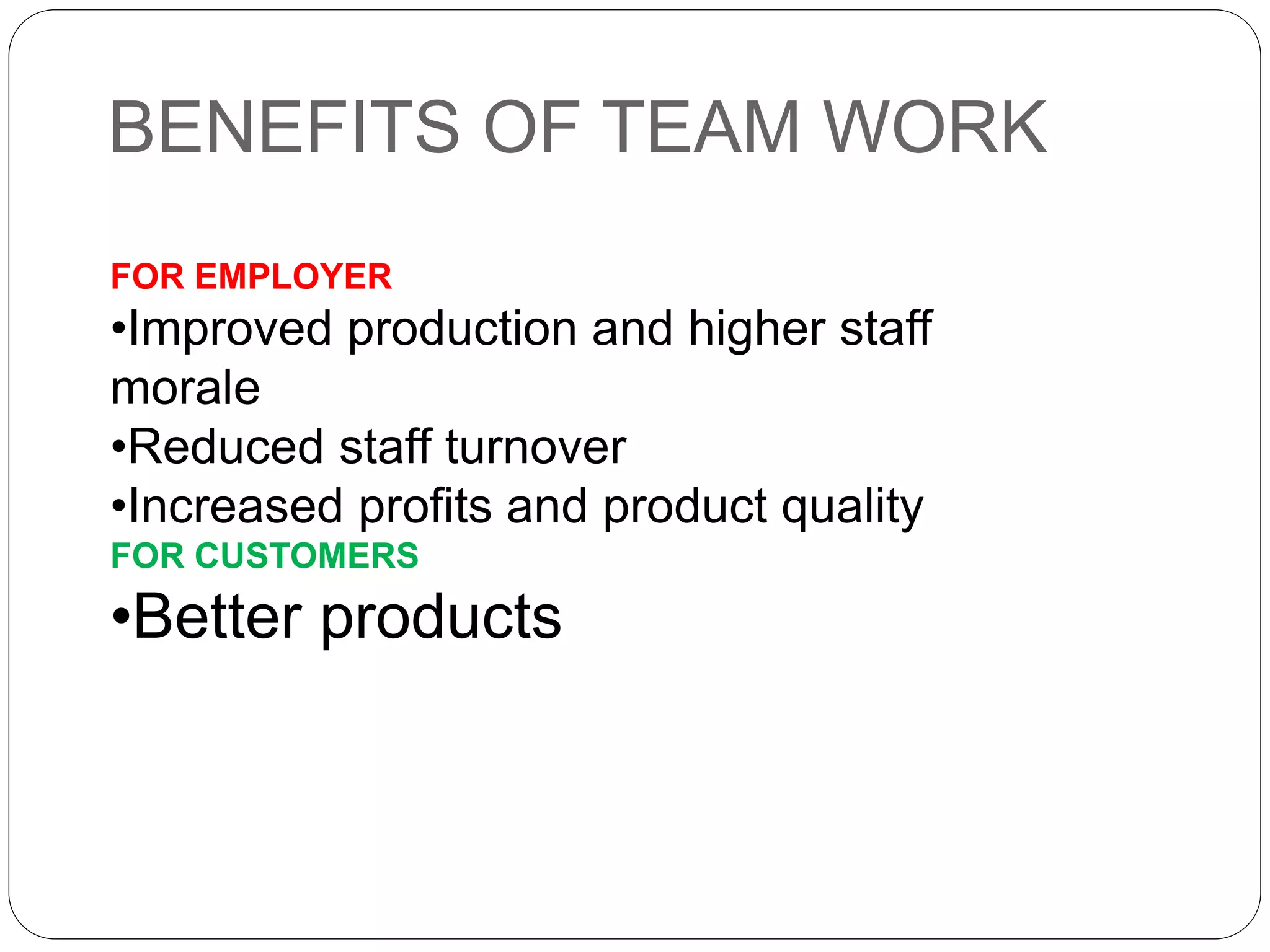 BENEFITS OF TEAM WORK
FOR EMPLOYER
•Improved production and higher staff
morale
•Reduced staff turnover
•Increased profits and product quality
FOR CUSTOMERS
•Better products
 